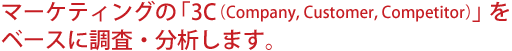 マーケティングの「3C(Company, Customer, Competitor)」をベースに調査・分析します。