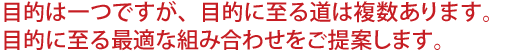 目的は一つですが、目的に至る道は複数あります。目的に至る最適な組み合わせをご提案します。